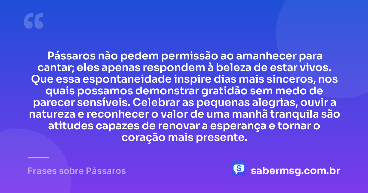 Pássaros não pedem permissão ao amanhecer para cantar; eles apenas respondem à beleza de estar vivos. Que essa espontaneidade inspire dias mais sinceros, nos quais possamos demonstrar gratidão sem medo de parecer sensíveis. Celebrar as pequenas alegrias, ouvir a natureza e reconhecer o valor de uma manhã tranquila são atitudes capazes de renovar a esperança e tornar o coração mais presente. — Frases sobre Pássaros