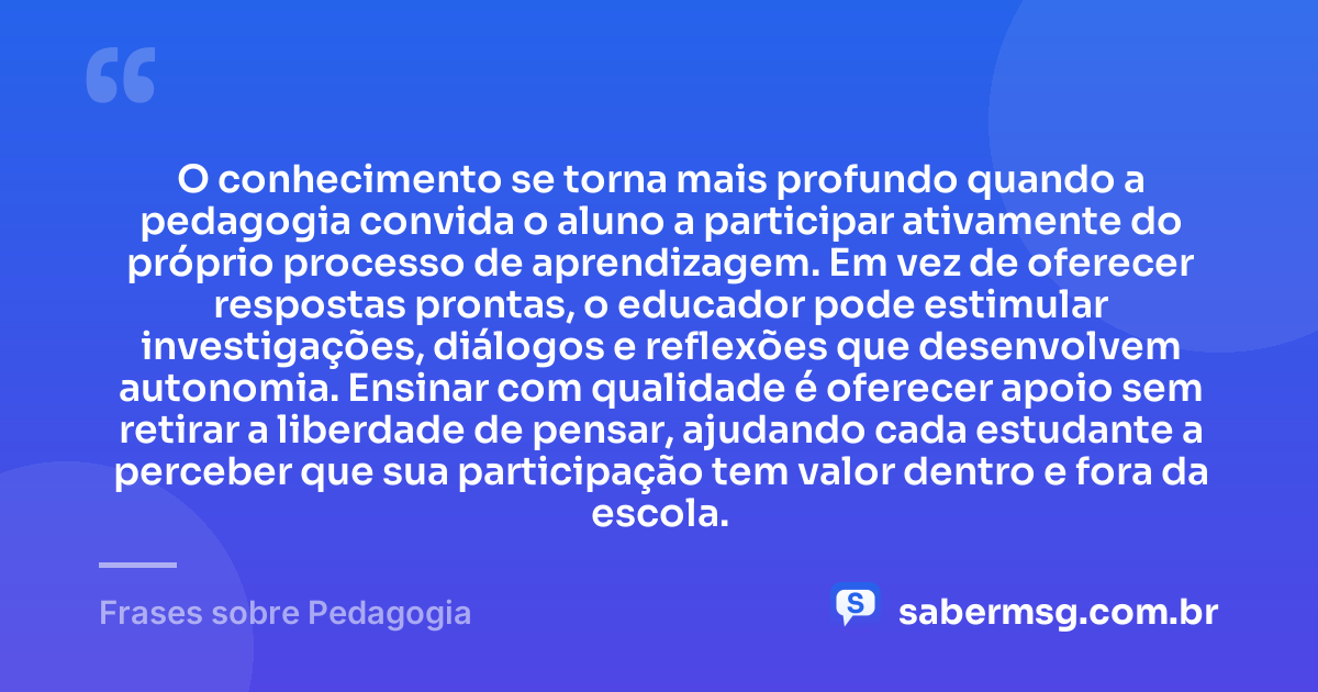 O conhecimento se torna mais profundo quando a pedagogia convida o aluno a participar ativamente do próprio processo de aprendizagem. Em vez de oferecer respostas prontas, o educador pode estimular investigações, diálogos e reflexões que desenvolvem autonomia. Ensinar com qualidade é oferecer apoio sem retirar a liberdade de pensar, ajudando cada estudante a perceber que sua participação tem valor dentro e fora da escola. — Frases sobre Pedagogia