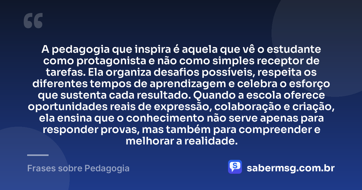 A pedagogia que inspira é aquela que vê o estudante como protagonista e não como simples receptor de tarefas. Ela organiza desafios possíveis, respeita os diferentes tempos de aprendizagem e celebra o esforço que sustenta cada resultado. Quando a escola oferece oportunidades reais de expressão, colaboração e criação, ela ensina que o conhecimento não serve apenas para responder provas, mas também para compreender e melhorar a realidade. — Frases sobre Pedagogia