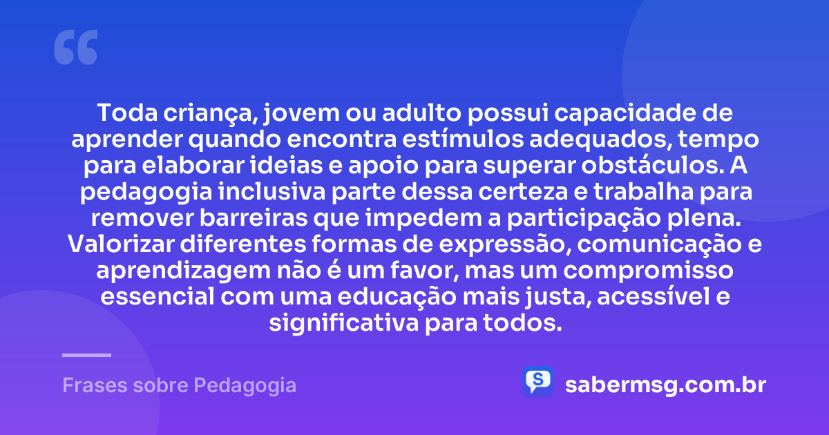 Toda criança, jovem ou adulto possui capacidade de aprender quando encontra estímulos adequados, tempo para elaborar ideias e apoio para superar obstáculos. A pedagogia inclusiva parte dessa certeza e trabalha para remover barreiras que impedem a participação plena. Valorizar diferentes formas de expressão, comunicação e aprendizagem não é um favor, mas um compromisso essencial com uma educação mais justa, acessível e significativa para todos. — Frases sobre Pedagogia