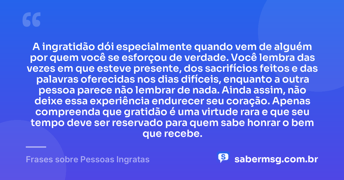 A ingratidão dói especialmente quando vem de alguém por quem você se esforçou de verdade. Você lembra das vezes em que esteve presente, dos sacrifícios feitos e das palavras oferecidas nos dias difíceis, enquanto a outra pessoa parece não lembrar de nada. Ainda assim, não deixe essa experiência endurecer seu coração. Apenas compreenda que gratidão é uma virtude rara e que seu tempo deve ser reservado para quem sabe honrar o bem que recebe. — Frases sobre Pessoas Ingratas