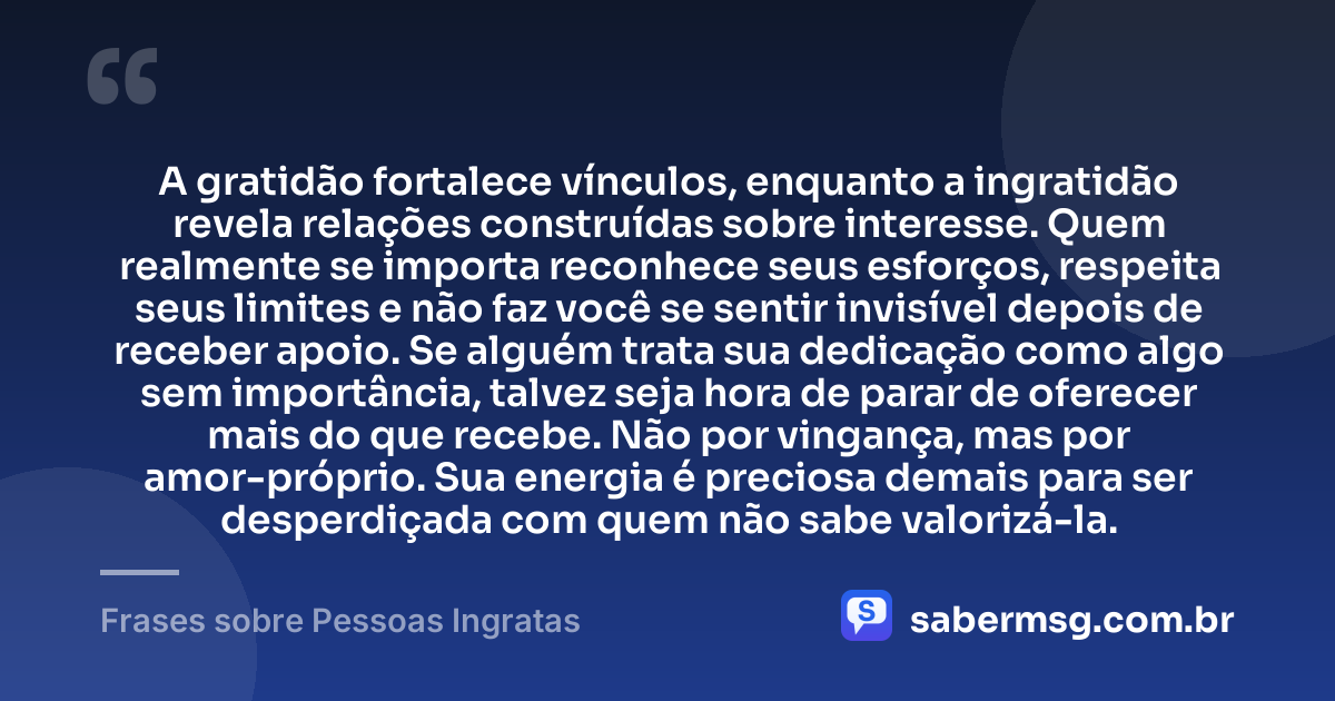 A gratidão fortalece vínculos, enquanto a ingratidão revela relações construídas sobre interesse. Quem realmente se importa reconhece seus esforços, respeita seus limites e não faz você se sentir invisível depois de receber apoio. Se alguém trata sua dedicação como algo sem importância, talvez seja hora de parar de oferecer mais do que recebe. Não por vingança, mas por amor-próprio. Sua energia é preciosa demais para ser desperdiçada com quem não sabe valorizá-la. — Frases sobre Pessoas Ingratas