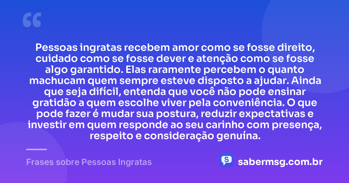 Pessoas ingratas recebem amor como se fosse direito, cuidado como se fosse dever e atenção como se fosse algo garantido. Elas raramente percebem o quanto machucam quem sempre esteve disposto a ajudar. Ainda que seja difícil, entenda que você não pode ensinar gratidão a quem escolhe viver pela conveniência. O que pode fazer é mudar sua postura, reduzir expectativas e investir em quem responde ao seu carinho com presença, respeito e consideração genuína. — Frases sobre Pessoas Ingratas