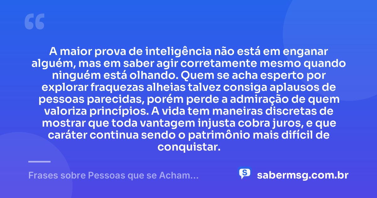 A maior prova de inteligência não está em enganar alguém, mas em saber agir corretamente mesmo quando ninguém está olhando. Quem se acha esperto por explorar fraquezas alheias talvez consiga aplausos de pessoas parecidas, porém perde a admiração de quem valoriza princípios. A vida tem maneiras discretas de mostrar que toda vantagem injusta cobra juros, e que caráter continua sendo o patrimônio mais difícil de conquistar. — Frases sobre Pessoas que se Acham Espertas