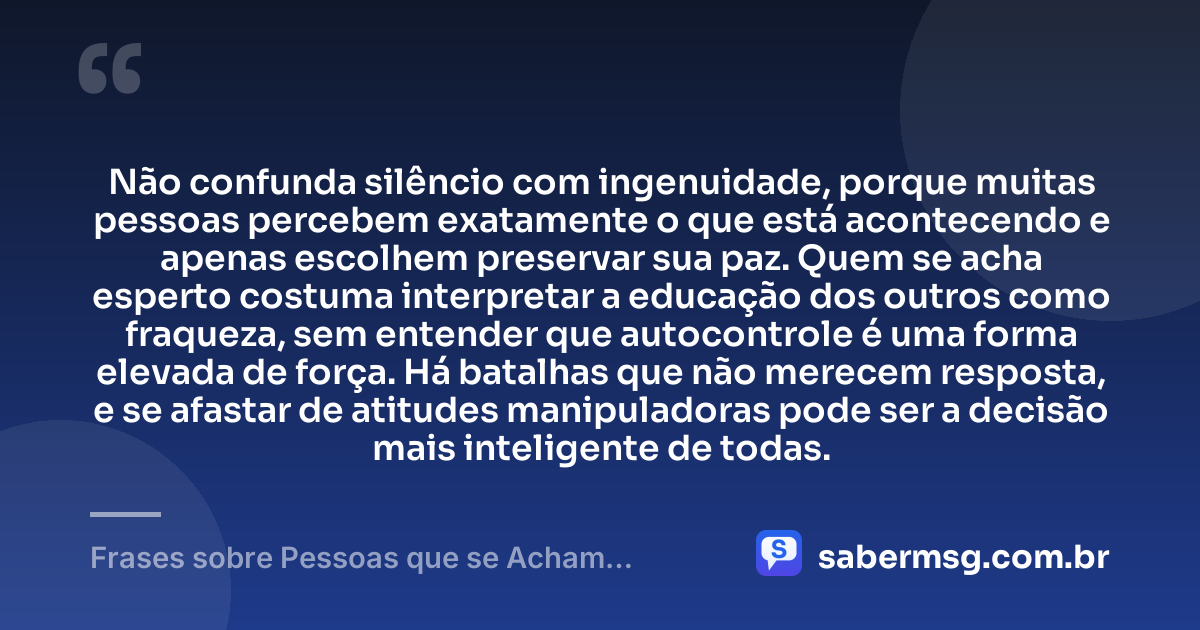 Não confunda silêncio com ingenuidade, porque muitas pessoas percebem exatamente o que está acontecendo e apenas escolhem preservar sua paz. Quem se acha esperto costuma interpretar a educação dos outros como fraqueza, sem entender que autocontrole é uma forma elevada de força. Há batalhas que não merecem resposta, e se afastar de atitudes manipuladoras pode ser a decisão mais inteligente de todas. — Frases sobre Pessoas que se Acham Espertas