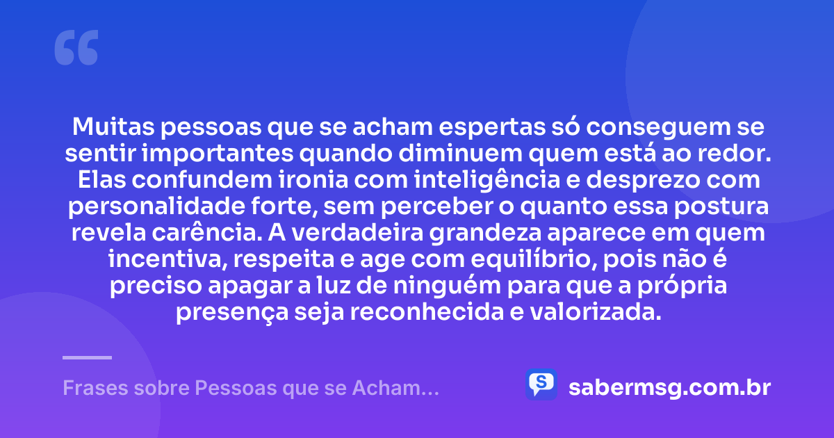 Muitas pessoas que se acham espertas só conseguem se sentir importantes quando diminuem quem está ao redor. Elas confundem ironia com inteligência e desprezo com personalidade forte, sem perceber o quanto essa postura revela carência. A verdadeira grandeza aparece em quem incentiva, respeita e age com equilíbrio, pois não é preciso apagar a luz de ninguém para que a própria presença seja reconhecida e valorizada. — Frases sobre Pessoas que se Acham Espertas
