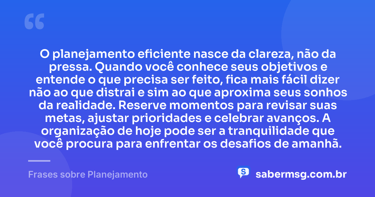 O planejamento eficiente nasce da clareza, não da pressa. Quando você conhece seus objetivos e entende o que precisa ser feito, fica mais fácil dizer não ao que distrai e sim ao que aproxima seus sonhos da realidade. Reserve momentos para revisar suas metas, ajustar prioridades e celebrar avanços. A organização de hoje pode ser a tranquilidade que você procura para enfrentar os desafios de amanhã. — Frases sobre Planejamento