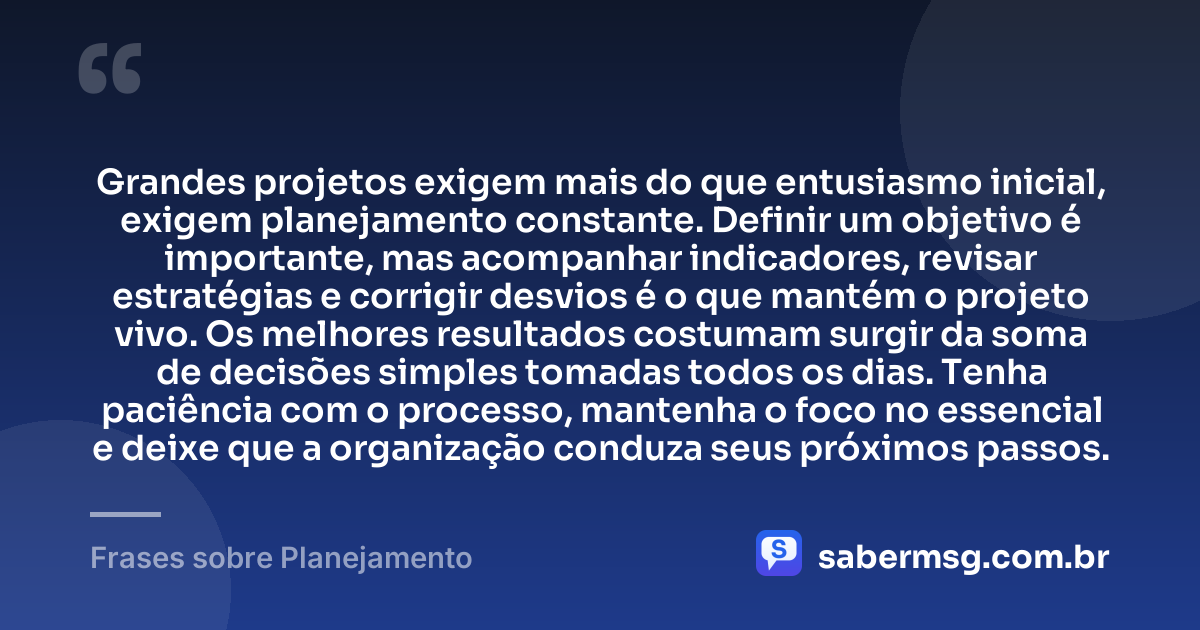 Grandes projetos exigem mais do que entusiasmo inicial, exigem planejamento constante. Definir um objetivo é importante, mas acompanhar indicadores, revisar estratégias e corrigir desvios é o que mantém o projeto vivo. Os melhores resultados costumam surgir da soma de decisões simples tomadas todos os dias. Tenha paciência com o processo, mantenha o foco no essencial e deixe que a organização conduza seus próximos passos. — Frases sobre Planejamento