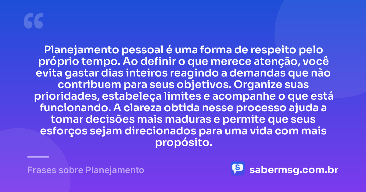 Planejamento pessoal é uma forma de respeito pelo próprio tempo. Ao definir o que merece atenção, você evita gastar dias inteiros reagindo a demandas que não contribuem para seus objetivos. Organize suas prioridades, estabeleça limites e acompanhe o que está funcionando. A clareza obtida nesse processo ajuda a tomar decisões mais maduras e permite que seus esforços sejam direcionados para uma vida com mais propósito. — Frases sobre Planejamento