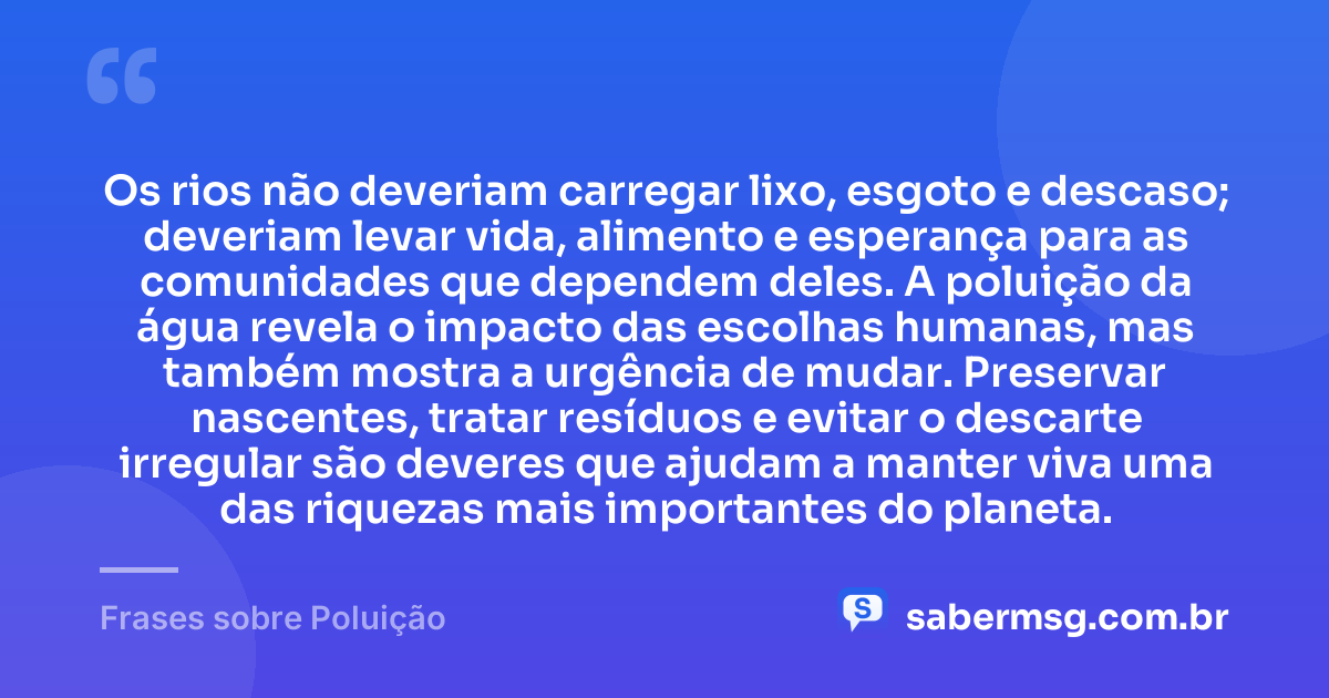 Os rios não deveriam carregar lixo, esgoto e descaso; deveriam levar vida, alimento e esperança para as comunidades que dependem deles. A poluição da água revela o impacto das escolhas humanas, mas também mostra a urgência de mudar. Preservar nascentes, tratar resíduos e evitar o descarte irregular são deveres que ajudam a manter viva uma das riquezas mais importantes do planeta. — Frases sobre Poluição