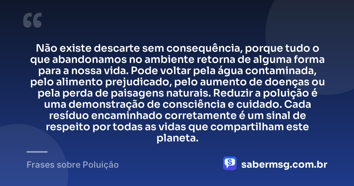 Não existe descarte sem consequência, porque tudo o que abandonamos no ambiente retorna de alguma forma para a nossa vida. Pode voltar pela água contaminada, pelo alimento prejudicado, pelo aumento de doenças ou pela perda de paisagens naturais. Reduzir a poluição é uma demonstração de consciência e cuidado. Cada resíduo encaminhado corretamente é um sinal de respeito por todas as vidas que compartilham este planeta. — Frases sobre Poluição
