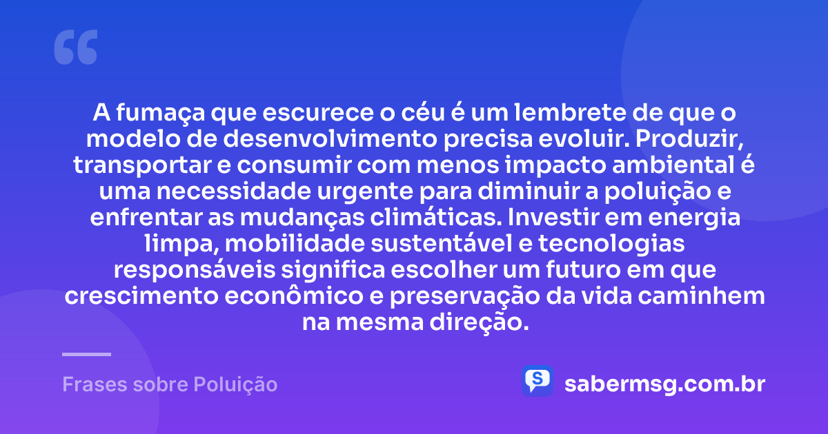 A fumaça que escurece o céu é um lembrete de que o modelo de desenvolvimento precisa evoluir. Produzir, transportar e consumir com menos impacto ambiental é uma necessidade urgente para diminuir a poluição e enfrentar as mudanças climáticas. Investir em energia limpa, mobilidade sustentável e tecnologias responsáveis significa escolher um futuro em que crescimento econômico e preservação da vida caminhem na mesma direção. — Frases sobre Poluição