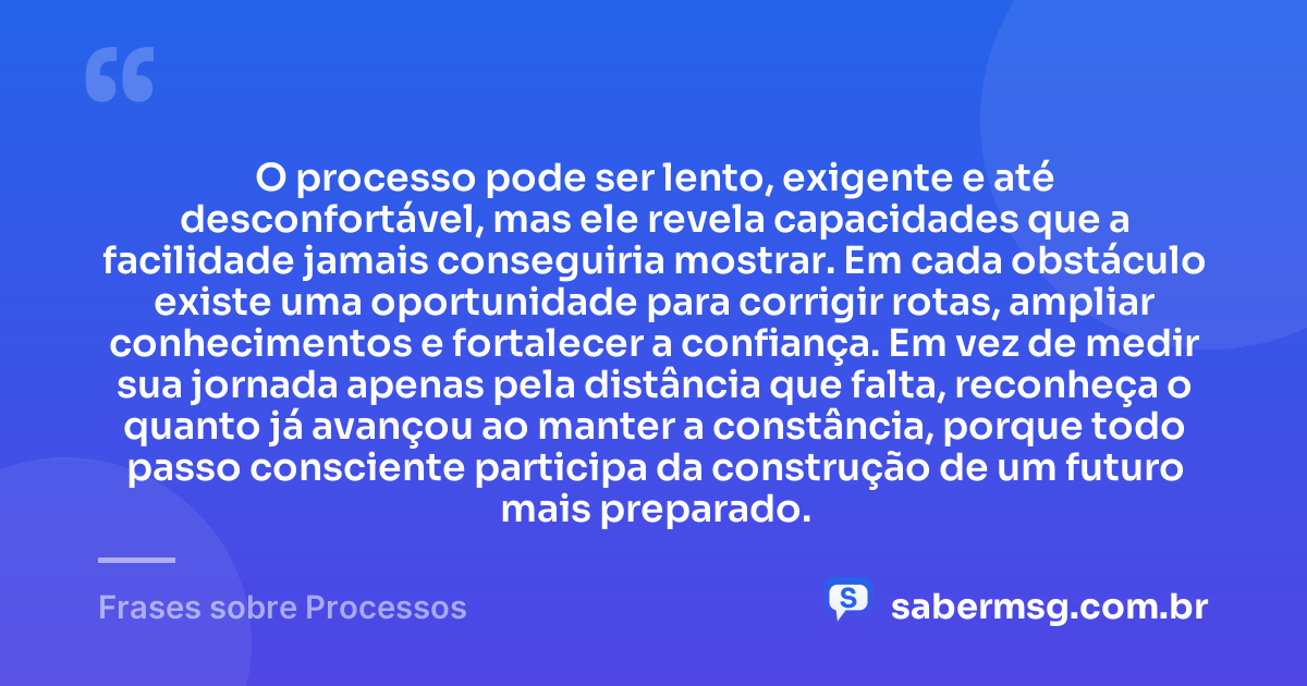 O processo pode ser lento, exigente e até desconfortável, mas ele revela capacidades que a facilidade jamais conseguiria mostrar. Em cada obstáculo existe uma oportunidade para corrigir rotas, ampliar conhecimentos e fortalecer a confiança. Em vez de medir sua jornada apenas pela distância que falta, reconheça o quanto já avançou ao manter a constância, porque todo passo consciente participa da construção de um futuro mais preparado. — Frases sobre Processos