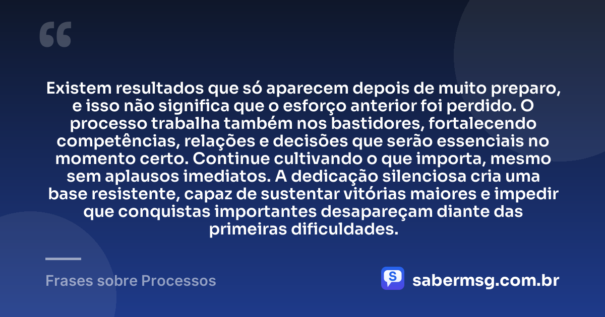 Existem resultados que só aparecem depois de muito preparo, e isso não significa que o esforço anterior foi perdido. O processo trabalha também nos bastidores, fortalecendo competências, relações e decisões que serão essenciais no momento certo. Continue cultivando o que importa, mesmo sem aplausos imediatos. A dedicação silenciosa cria uma base resistente, capaz de sustentar vitórias maiores e impedir que conquistas importantes desapareçam diante das primeiras dificuldades. — Frases sobre Processos