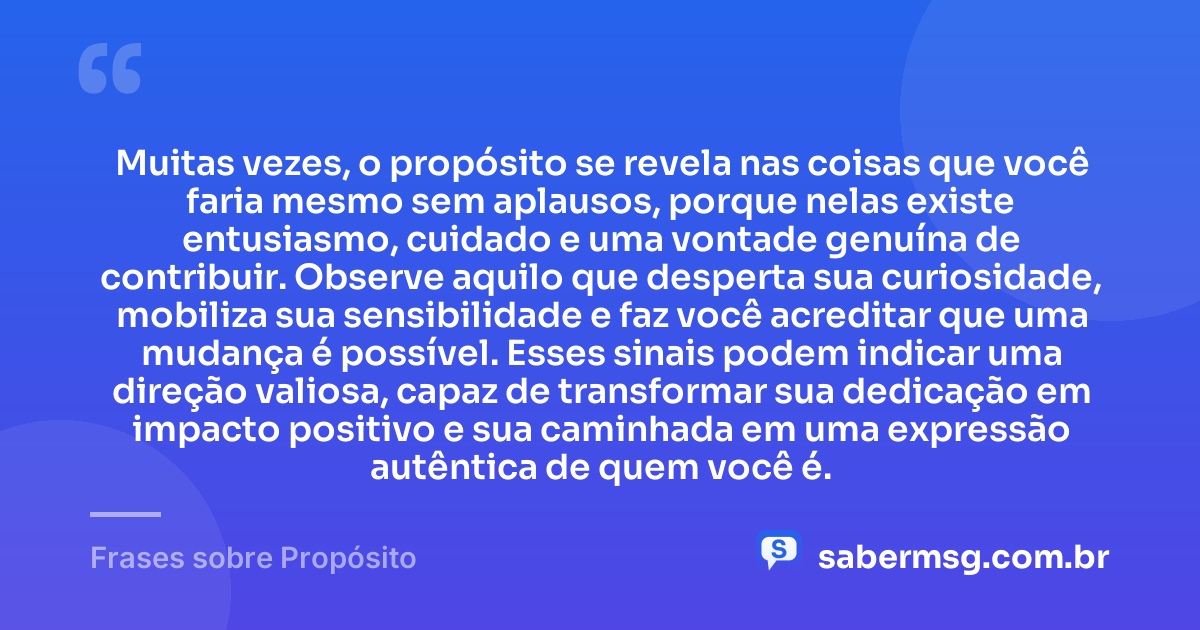 Muitas vezes, o propósito se revela nas coisas que você faria mesmo sem aplausos, porque nelas existe entusiasmo, cuidado e uma vontade genuína de contribuir. Observe aquilo que desperta sua curiosidade, mobiliza sua sensibilidade e faz você acreditar que uma mudança é possível. Esses sinais podem indicar uma direção valiosa, capaz de transformar sua dedicação em impacto positivo e sua caminhada em uma expressão autêntica de quem você é. — Frases sobre Propósito