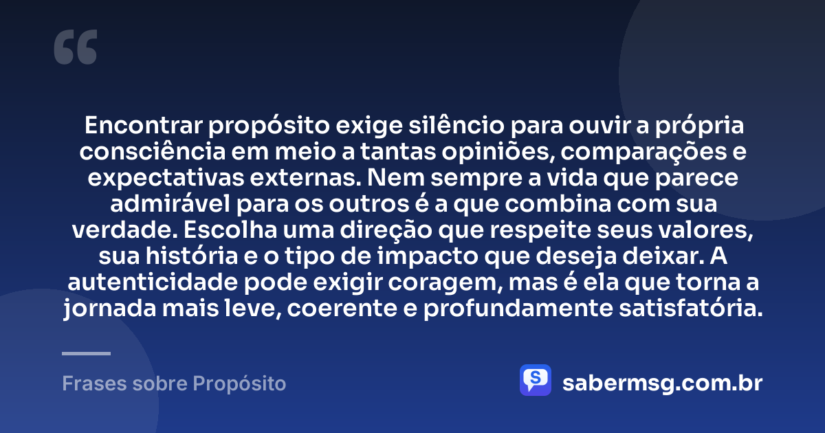 Encontrar propósito exige silêncio para ouvir a própria consciência em meio a tantas opiniões, comparações e expectativas externas. Nem sempre a vida que parece admirável para os outros é a que combina com sua verdade. Escolha uma direção que respeite seus valores, sua história e o tipo de impacto que deseja deixar. A autenticidade pode exigir coragem, mas é ela que torna a jornada mais leve, coerente e profundamente satisfatória. — Frases sobre Propósito