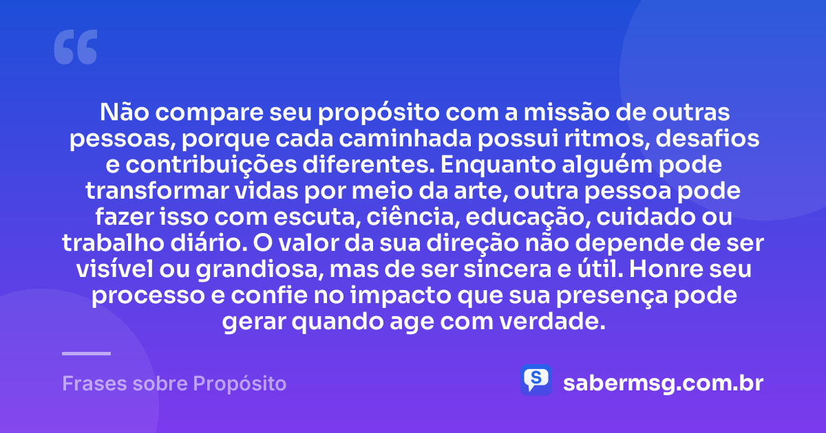 Não compare seu propósito com a missão de outras pessoas, porque cada caminhada possui ritmos, desafios e contribuições diferentes. Enquanto alguém pode transformar vidas por meio da arte, outra pessoa pode fazer isso com escuta, ciência, educação, cuidado ou trabalho diário. O valor da sua direção não depende de ser visível ou grandiosa, mas de ser sincera e útil. Honre seu processo e confie no impacto que sua presença pode gerar quando age com verdade. — Frases sobre Propósito