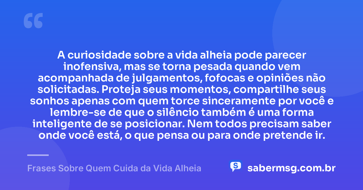 A curiosidade sobre a vida alheia pode parecer inofensiva, mas se torna pesada quando vem acompanhada de julgamentos, fofocas e opiniões não solicitadas. Proteja seus momentos, compartilhe seus sonhos apenas com quem torce sinceramente por você e lembre-se de que o silêncio também é uma forma inteligente de se posicionar. Nem todos precisam saber onde você está, o que pensa ou para onde pretende ir. — Frases Sobre Quem Cuida da Vida Alheia