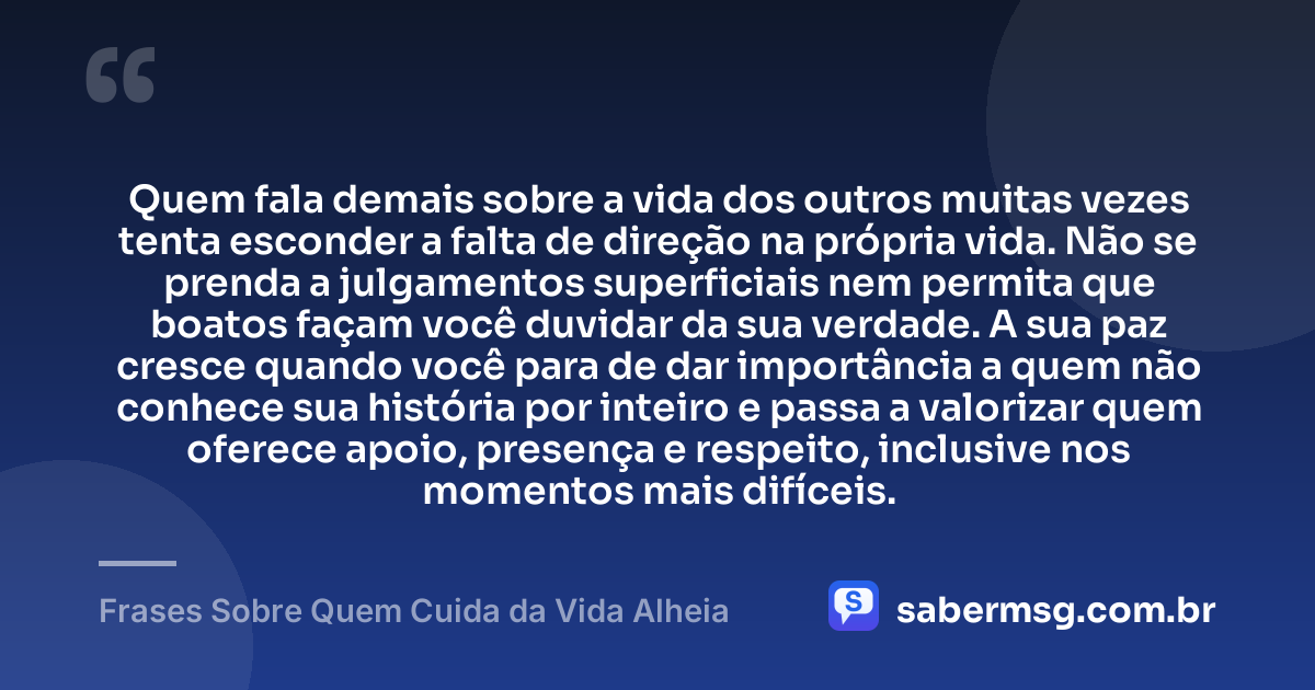 Quem fala demais sobre a vida dos outros muitas vezes tenta esconder a falta de direção na própria vida. Não se prenda a julgamentos superficiais nem permita que boatos façam você duvidar da sua verdade. A sua paz cresce quando você para de dar importância a quem não conhece sua história por inteiro e passa a valorizar quem oferece apoio, presença e respeito, inclusive nos momentos mais difíceis. — Frases Sobre Quem Cuida da Vida Alheia