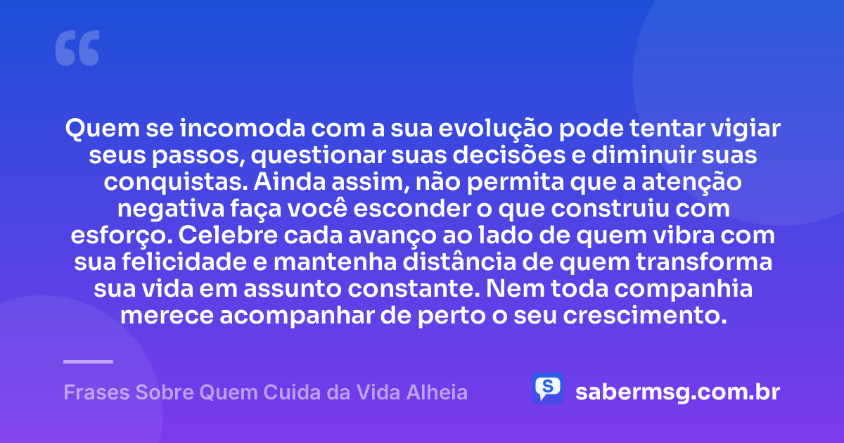 Quem se incomoda com a sua evolução pode tentar vigiar seus passos, questionar suas decisões e diminuir suas conquistas. Ainda assim, não permita que a atenção negativa faça você esconder o que construiu com esforço. Celebre cada avanço ao lado de quem vibra com sua felicidade e mantenha distância de quem transforma sua vida em assunto constante. Nem toda companhia merece acompanhar de perto o seu crescimento. — Frases Sobre Quem Cuida da Vida Alheia