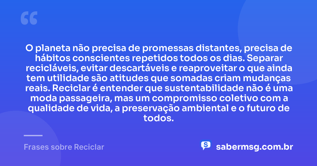 O planeta não precisa de promessas distantes, precisa de hábitos conscientes repetidos todos os dias. Separar recicláveis, evitar descartáveis e reaproveitar o que ainda tem utilidade são atitudes que somadas criam mudanças reais. Reciclar é entender que sustentabilidade não é uma moda passageira, mas um compromisso coletivo com a qualidade de vida, a preservação ambiental e o futuro de todos. — Frases sobre Reciclar