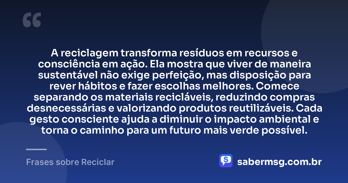 A reciclagem transforma resíduos em recursos e consciência em ação. Ela mostra que viver de maneira sustentável não exige perfeição, mas disposição para rever hábitos e fazer escolhas melhores. Comece separando os materiais recicláveis, reduzindo compras desnecessárias e valorizando produtos reutilizáveis. Cada gesto consciente ajuda a diminuir o impacto ambiental e torna o caminho para um futuro mais verde possível. — Frases sobre Reciclar