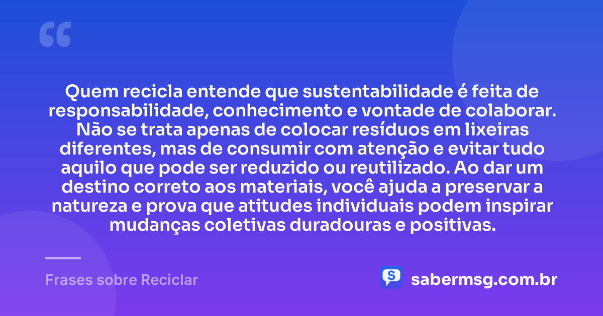 Quem recicla entende que sustentabilidade é feita de responsabilidade, conhecimento e vontade de colaborar. Não se trata apenas de colocar resíduos em lixeiras diferentes, mas de consumir com atenção e evitar tudo aquilo que pode ser reduzido ou reutilizado. Ao dar um destino correto aos materiais, você ajuda a preservar a natureza e prova que atitudes individuais podem inspirar mudanças coletivas duradouras e positivas. — Frases sobre Reciclar