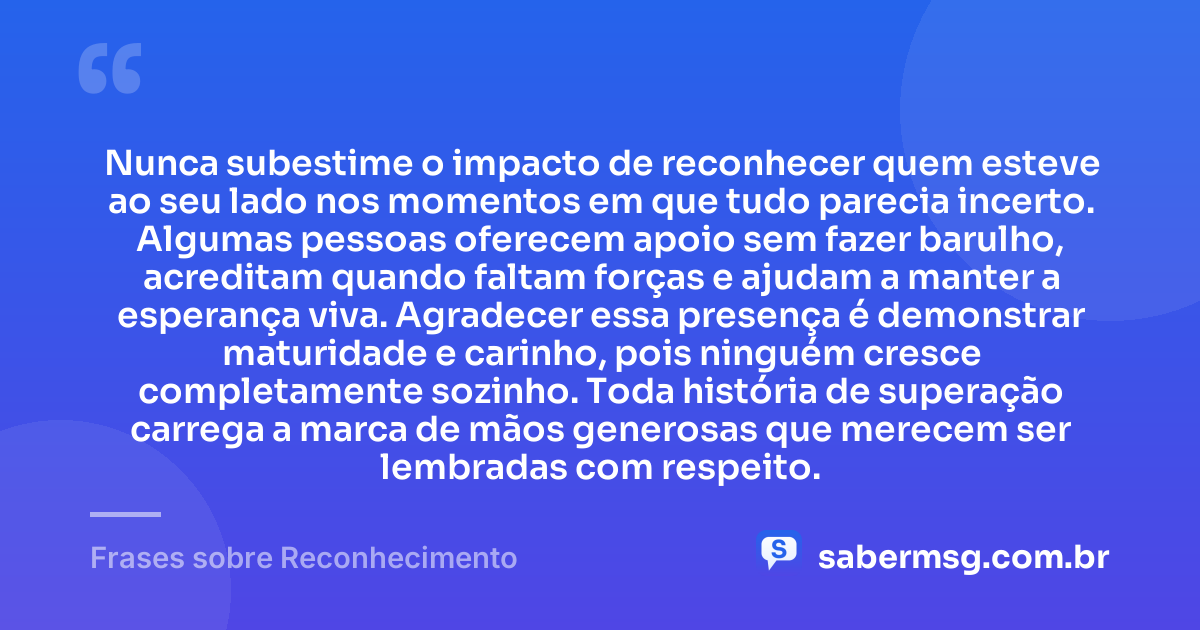 Nunca subestime o impacto de reconhecer quem esteve ao seu lado nos momentos em que tudo parecia incerto. Algumas pessoas oferecem apoio sem fazer barulho, acreditam quando faltam forças e ajudam a manter a esperança viva. Agradecer essa presença é demonstrar maturidade e carinho, pois ninguém cresce completamente sozinho. Toda história de superação carrega a marca de mãos generosas que merecem ser lembradas com respeito. — Frases sobre Reconhecimento