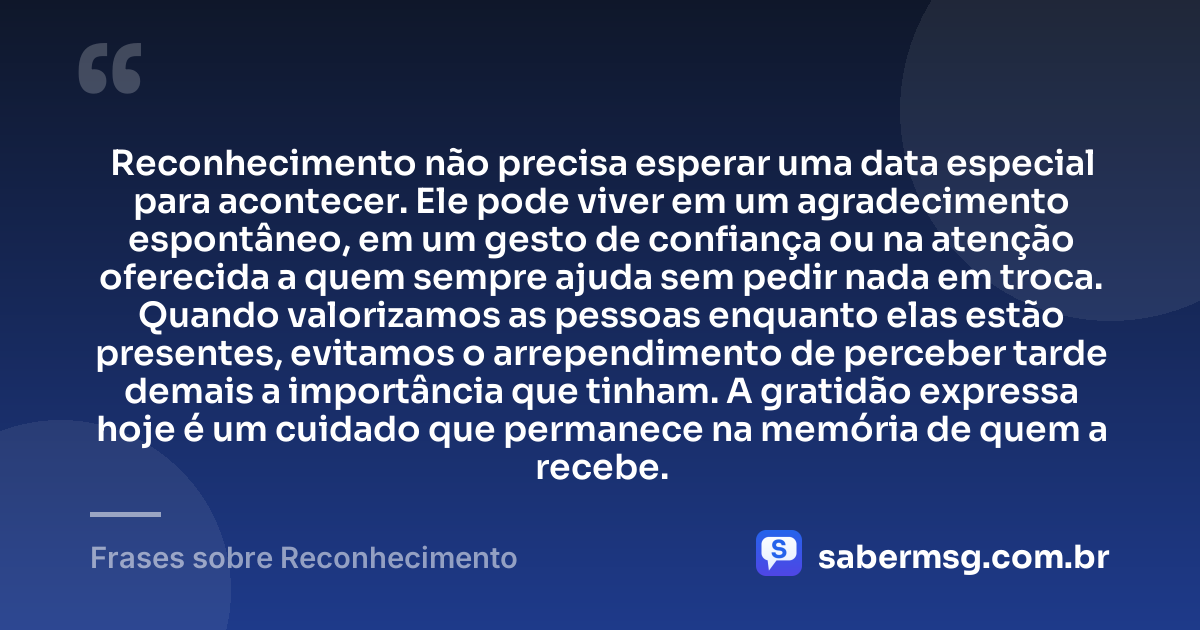 Reconhecimento não precisa esperar uma data especial para acontecer. Ele pode viver em um agradecimento espontâneo, em um gesto de confiança ou na atenção oferecida a quem sempre ajuda sem pedir nada em troca. Quando valorizamos as pessoas enquanto elas estão presentes, evitamos o arrependimento de perceber tarde demais a importância que tinham. A gratidão expressa hoje é um cuidado que permanece na memória de quem a recebe. — Frases sobre Reconhecimento