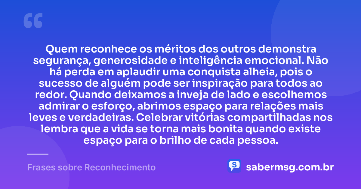 Quem reconhece os méritos dos outros demonstra segurança, generosidade e inteligência emocional. Não há perda em aplaudir uma conquista alheia, pois o sucesso de alguém pode ser inspiração para todos ao redor. Quando deixamos a inveja de lado e escolhemos admirar o esforço, abrimos espaço para relações mais leves e verdadeiras. Celebrar vitórias compartilhadas nos lembra que a vida se torna mais bonita quando existe espaço para o brilho de cada pessoa. — Frases sobre Reconhecimento