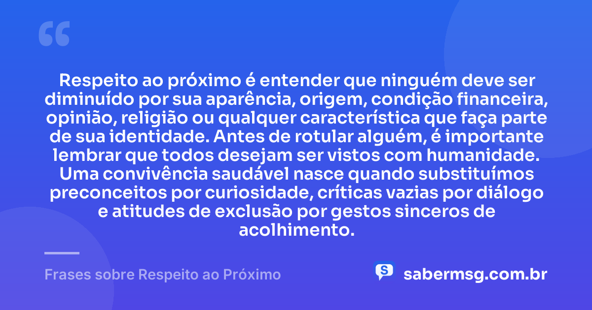 Respeito ao próximo é entender que ninguém deve ser diminuído por sua aparência, origem, condição financeira, opinião, religião ou qualquer característica que faça parte de sua identidade. Antes de rotular alguém, é importante lembrar que todos desejam ser vistos com humanidade. Uma convivência saudável nasce quando substituímos preconceitos por curiosidade, críticas vazias por diálogo e atitudes de exclusão por gestos sinceros de acolhimento. — Frases sobre Respeito ao Próximo