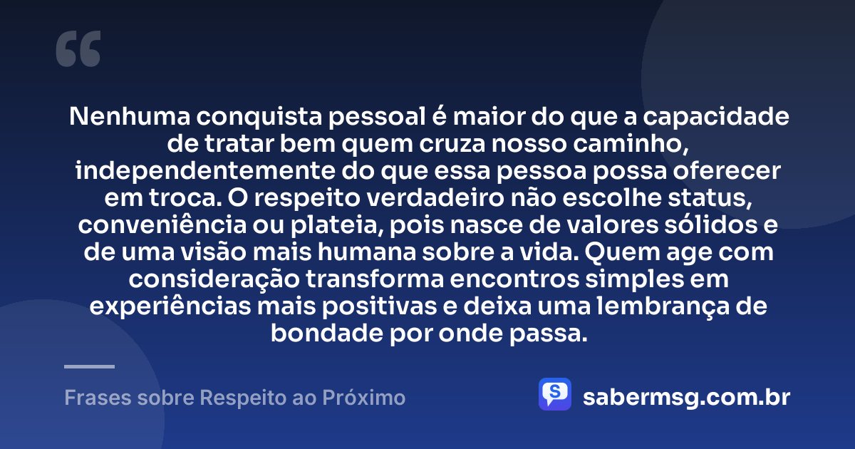 Nenhuma conquista pessoal é maior do que a capacidade de tratar bem quem cruza nosso caminho, independentemente do que essa pessoa possa oferecer em troca. O respeito verdadeiro não escolhe status, conveniência ou plateia, pois nasce de valores sólidos e de uma visão mais humana sobre a vida. Quem age com consideração transforma encontros simples em experiências mais positivas e deixa uma lembrança de bondade por onde passa. — Frases sobre Respeito ao Próximo