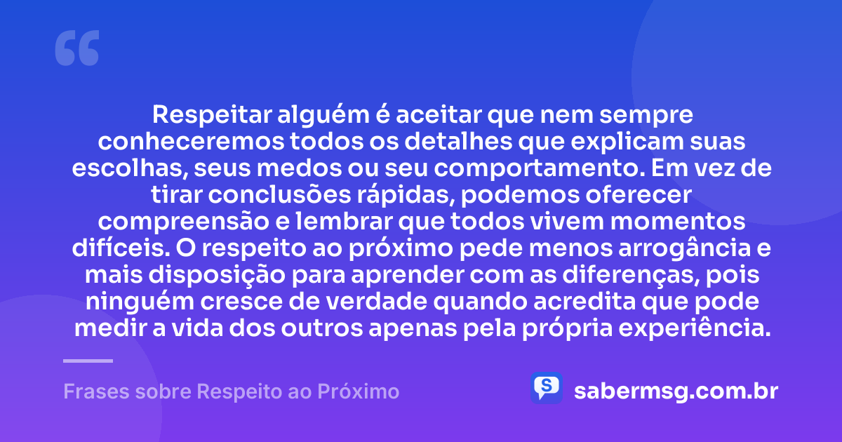 Respeitar alguém é aceitar que nem sempre conheceremos todos os detalhes que explicam suas escolhas, seus medos ou seu comportamento. Em vez de tirar conclusões rápidas, podemos oferecer compreensão e lembrar que todos vivem momentos difíceis. O respeito ao próximo pede menos arrogância e mais disposição para aprender com as diferenças, pois ninguém cresce de verdade quando acredita que pode medir a vida dos outros apenas pela própria experiência. — Frases sobre Respeito ao Próximo