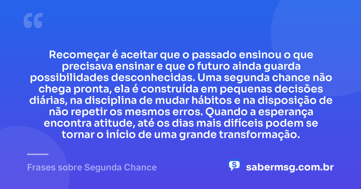Recomeçar é aceitar que o passado ensinou o que precisava ensinar e que o futuro ainda guarda possibilidades desconhecidas. Uma segunda chance não chega pronta, ela é construída em pequenas decisões diárias, na disciplina de mudar hábitos e na disposição de não repetir os mesmos erros. Quando a esperança encontra atitude, até os dias mais difíceis podem se tornar o início de uma grande transformação. — Frases sobre Segunda Chance