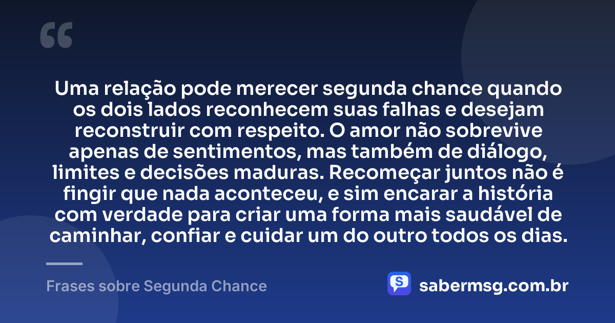 Uma relação pode merecer segunda chance quando os dois lados reconhecem suas falhas e desejam reconstruir com respeito. O amor não sobrevive apenas de sentimentos, mas também de diálogo, limites e decisões maduras. Recomeçar juntos não é fingir que nada aconteceu, e sim encarar a história com verdade para criar uma forma mais saudável de caminhar, confiar e cuidar um do outro todos os dias. — Frases sobre Segunda Chance