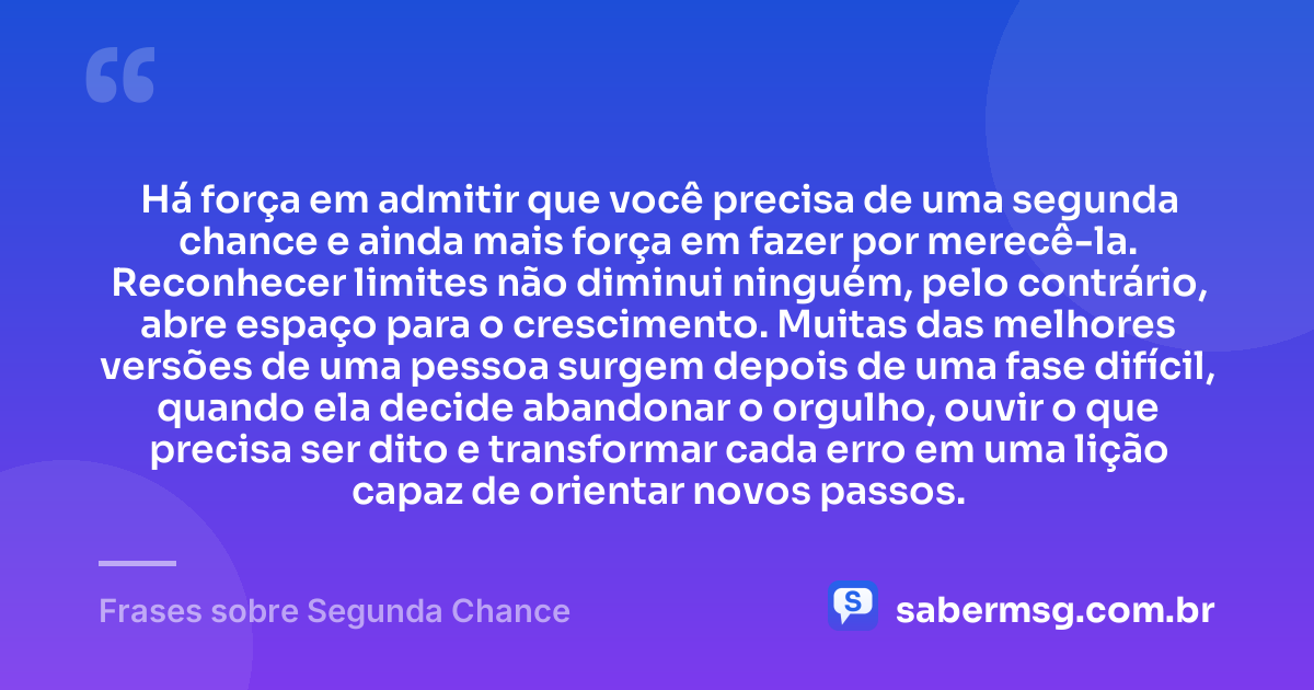 Há força em admitir que você precisa de uma segunda chance e ainda mais força em fazer por merecê-la. Reconhecer limites não diminui ninguém, pelo contrário, abre espaço para o crescimento. Muitas das melhores versões de uma pessoa surgem depois de uma fase difícil, quando ela decide abandonar o orgulho, ouvir o que precisa ser dito e transformar cada erro em uma lição capaz de orientar novos passos. — Frases sobre Segunda Chance
