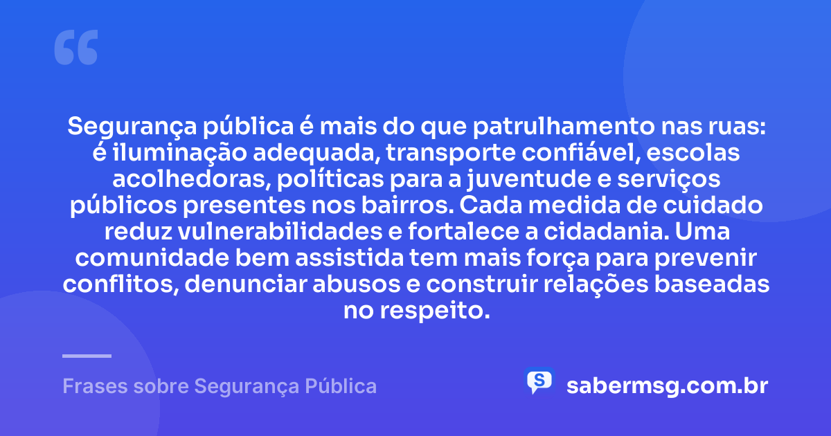 Segurança pública é mais do que patrulhamento nas ruas: é iluminação adequada, transporte confiável, escolas acolhedoras, políticas para a juventude e serviços públicos presentes nos bairros. Cada medida de cuidado reduz vulnerabilidades e fortalece a cidadania. Uma comunidade bem assistida tem mais força para prevenir conflitos, denunciar abusos e construir relações baseadas no respeito. — Frases sobre Segurança Pública
