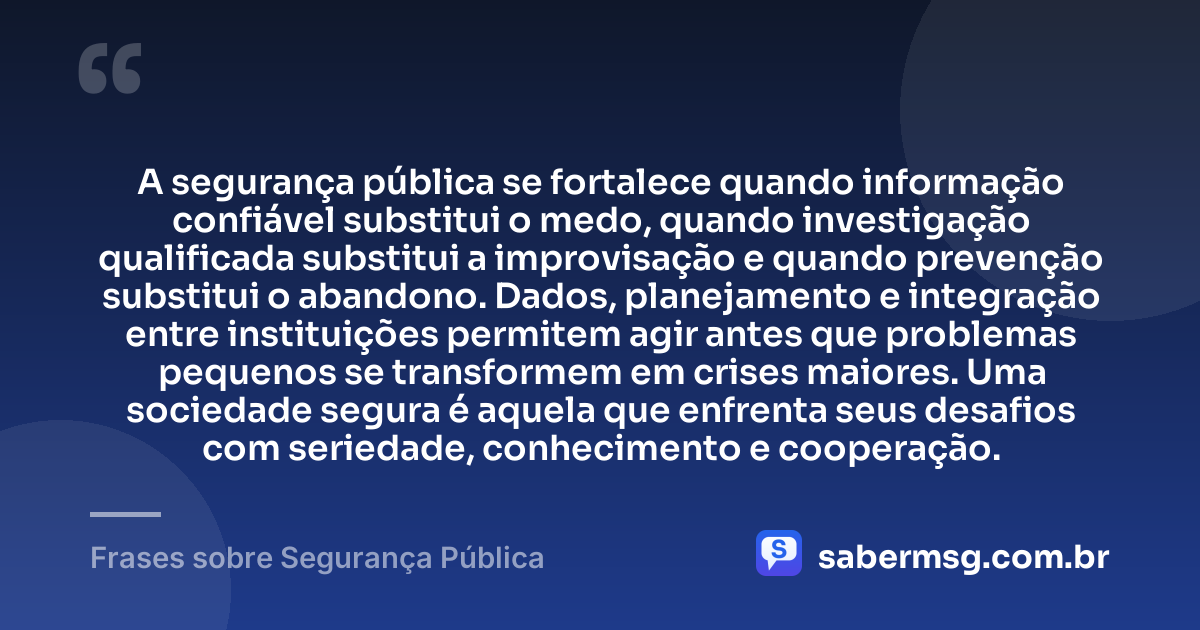 A segurança pública se fortalece quando informação confiável substitui o medo, quando investigação qualificada substitui a improvisação e quando prevenção substitui o abandono. Dados, planejamento e integração entre instituições permitem agir antes que problemas pequenos se transformem em crises maiores. Uma sociedade segura é aquela que enfrenta seus desafios com seriedade, conhecimento e cooperação. — Frases sobre Segurança Pública