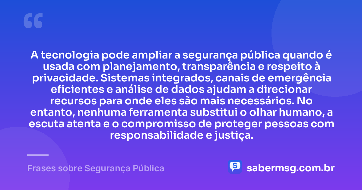 A tecnologia pode ampliar a segurança pública quando é usada com planejamento, transparência e respeito à privacidade. Sistemas integrados, canais de emergência eficientes e análise de dados ajudam a direcionar recursos para onde eles são mais necessários. No entanto, nenhuma ferramenta substitui o olhar humano, a escuta atenta e o compromisso de proteger pessoas com responsabilidade e justiça. — Frases sobre Segurança Pública