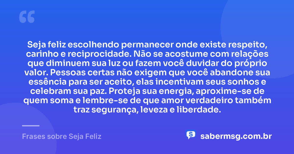 Seja feliz escolhendo permanecer onde existe respeito, carinho e reciprocidade. Não se acostume com relações que diminuem sua luz ou fazem você duvidar do próprio valor. Pessoas certas não exigem que você abandone sua essência para ser aceito, elas incentivam seus sonhos e celebram sua paz. Proteja sua energia, aproxime-se de quem soma e lembre-se de que amor verdadeiro também traz segurança, leveza e liberdade. — Frases sobre Seja Feliz