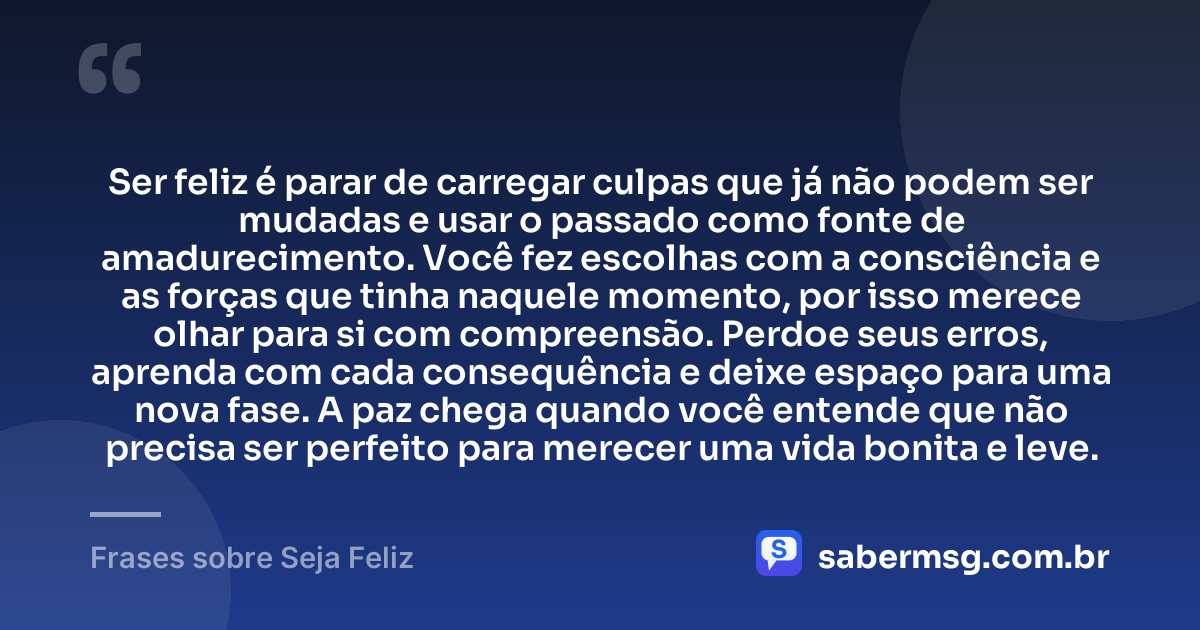 Ser feliz é parar de carregar culpas que já não podem ser mudadas e usar o passado como fonte de amadurecimento. Você fez escolhas com a consciência e as forças que tinha naquele momento, por isso merece olhar para si com compreensão. Perdoe seus erros, aprenda com cada consequência e deixe espaço para uma nova fase. A paz chega quando você entende que não precisa ser perfeito para merecer uma vida bonita e leve. — Frases sobre Seja Feliz