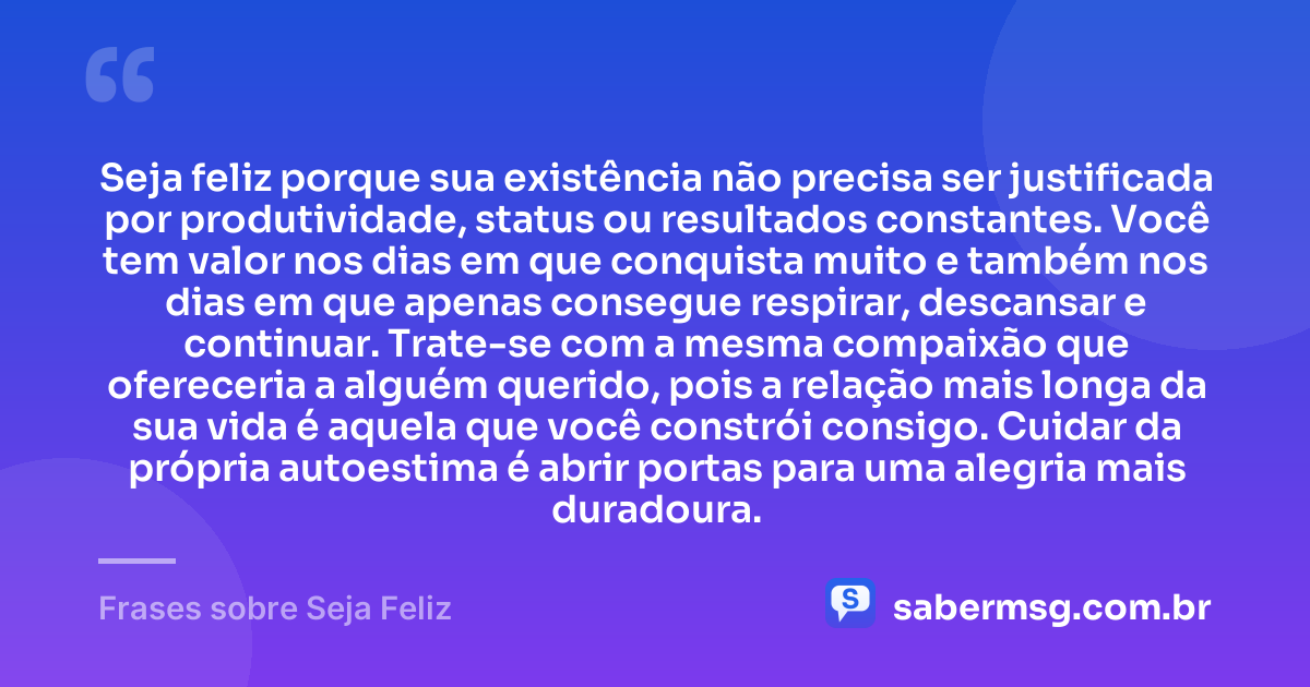 Seja feliz porque sua existência não precisa ser justificada por produtividade, status ou resultados constantes. Você tem valor nos dias em que conquista muito e também nos dias em que apenas consegue respirar, descansar e continuar. Trate-se com a mesma compaixão que ofereceria a alguém querido, pois a relação mais longa da sua vida é aquela que você constrói consigo. Cuidar da própria autoestima é abrir portas para uma alegria mais duradoura. — Frases sobre Seja Feliz