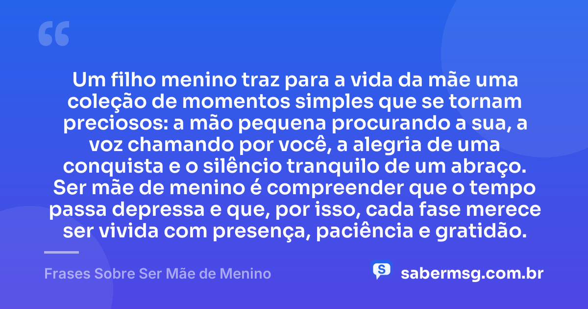 Um filho menino traz para a vida da mãe uma coleção de momentos simples que se tornam preciosos: a mão pequena procurando a sua, a voz chamando por você, a alegria de uma conquista e o silêncio tranquilo de um abraço. Ser mãe de menino é compreender que o tempo passa depressa e que, por isso, cada fase merece ser vivida com presença, paciência e gratidão. — Frases Sobre Ser Mãe de Menino