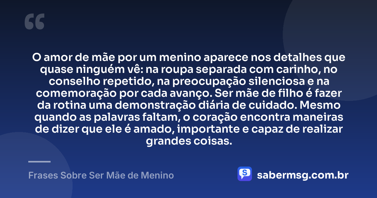 O amor de mãe por um menino aparece nos detalhes que quase ninguém vê: na roupa separada com carinho, no conselho repetido, na preocupação silenciosa e na comemoração por cada avanço. Ser mãe de filho é fazer da rotina uma demonstração diária de cuidado. Mesmo quando as palavras faltam, o coração encontra maneiras de dizer que ele é amado, importante e capaz de realizar grandes coisas. — Frases Sobre Ser Mãe de Menino