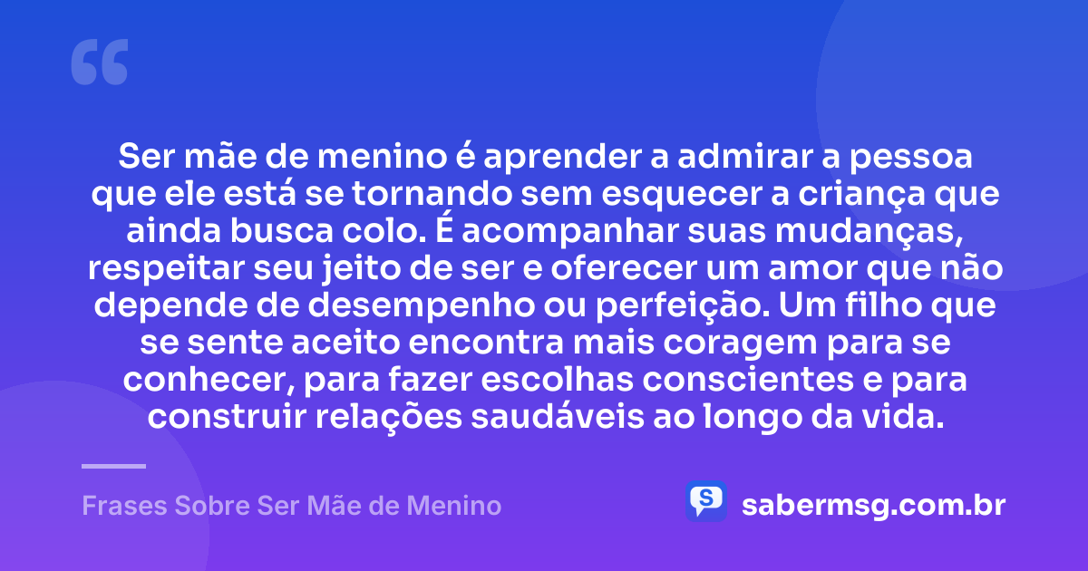 Ser mãe de menino é aprender a admirar a pessoa que ele está se tornando sem esquecer a criança que ainda busca colo. É acompanhar suas mudanças, respeitar seu jeito de ser e oferecer um amor que não depende de desempenho ou perfeição. Um filho que se sente aceito encontra mais coragem para se conhecer, para fazer escolhas conscientes e para construir relações saudáveis ao longo da vida. — Frases Sobre Ser Mãe de Menino