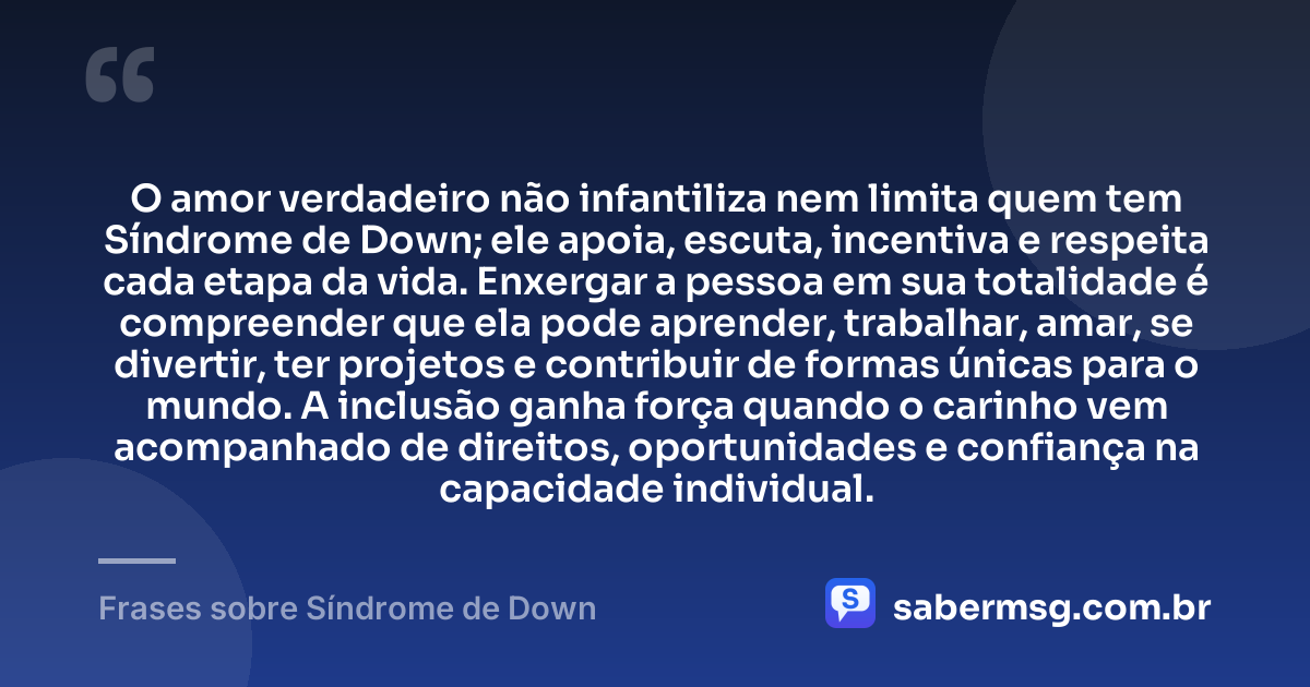 O amor verdadeiro não infantiliza nem limita quem tem Síndrome de Down; ele apoia, escuta, incentiva e respeita cada etapa da vida. Enxergar a pessoa em sua totalidade é compreender que ela pode aprender, trabalhar, amar, se divertir, ter projetos e contribuir de formas únicas para o mundo. A inclusão ganha força quando o carinho vem acompanhado de direitos, oportunidades e confiança na capacidade individual. — Frases sobre Síndrome de Down