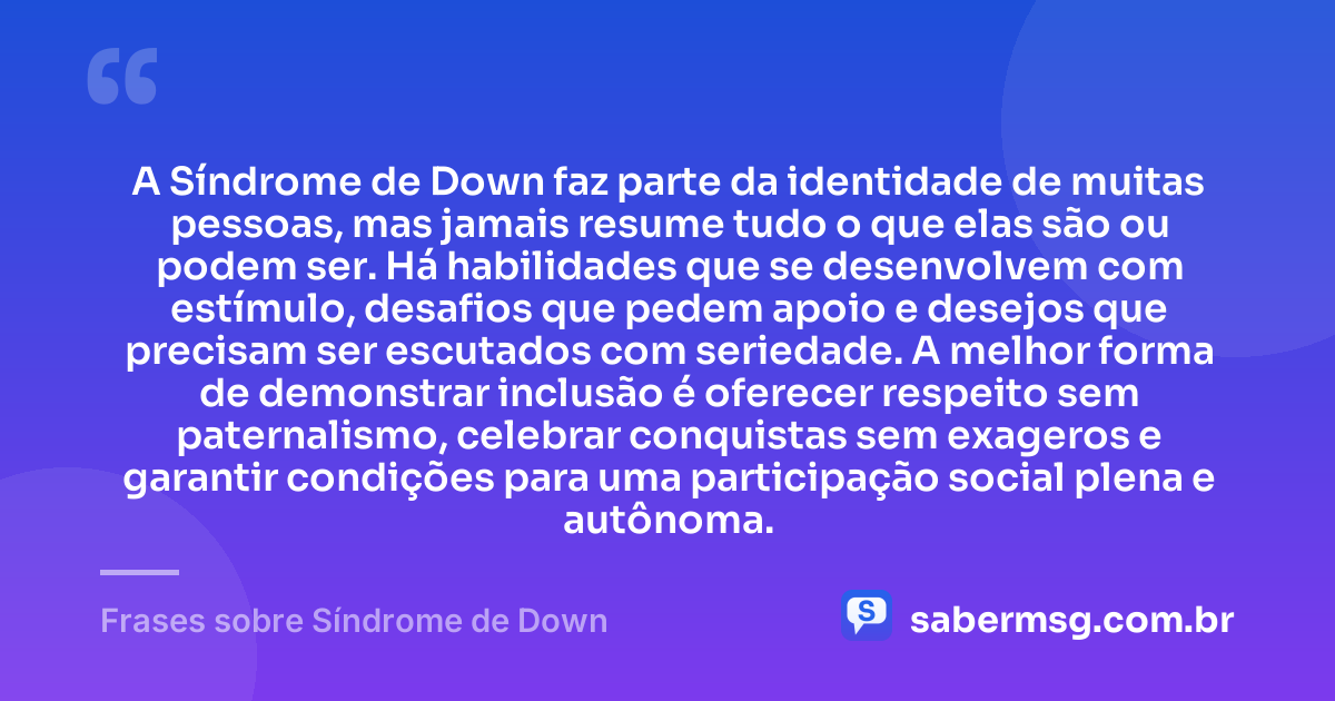 A Síndrome de Down faz parte da identidade de muitas pessoas, mas jamais resume tudo o que elas são ou podem ser. Há habilidades que se desenvolvem com estímulo, desafios que pedem apoio e desejos que precisam ser escutados com seriedade. A melhor forma de demonstrar inclusão é oferecer respeito sem paternalismo, celebrar conquistas sem exageros e garantir condições para uma participação social plena e autônoma. — Frases sobre Síndrome de Down