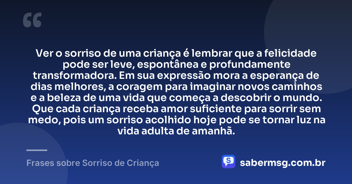 Ver o sorriso de uma criança é lembrar que a felicidade pode ser leve, espontânea e profundamente transformadora. Em sua expressão mora a esperança de dias melhores, a coragem para imaginar novos caminhos e a beleza de uma vida que começa a descobrir o mundo. Que cada criança receba amor suficiente para sorrir sem medo, pois um sorriso acolhido hoje pode se tornar luz na vida adulta de amanhã. — Frases sobre Sorriso de Criança
