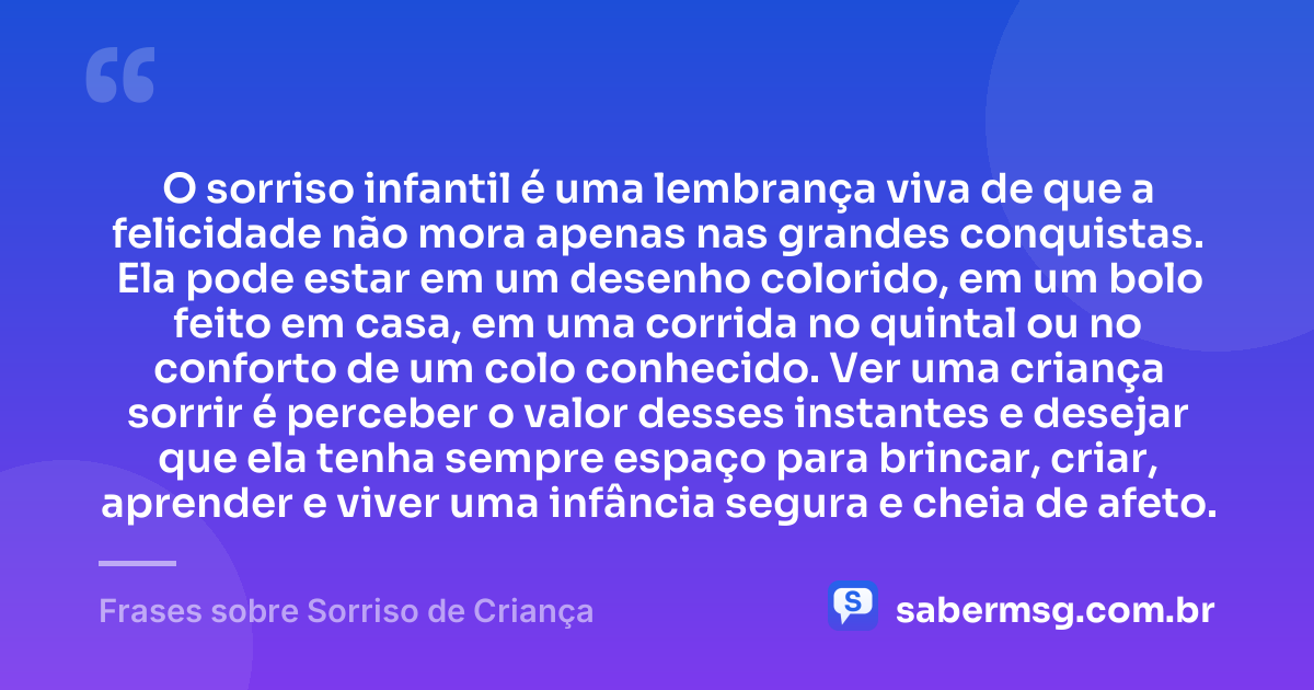 O sorriso infantil é uma lembrança viva de que a felicidade não mora apenas nas grandes conquistas. Ela pode estar em um desenho colorido, em um bolo feito em casa, em uma corrida no quintal ou no conforto de um colo conhecido. Ver uma criança sorrir é perceber o valor desses instantes e desejar que ela tenha sempre espaço para brincar, criar, aprender e viver uma infância segura e cheia de afeto. — Frases sobre Sorriso de Criança
