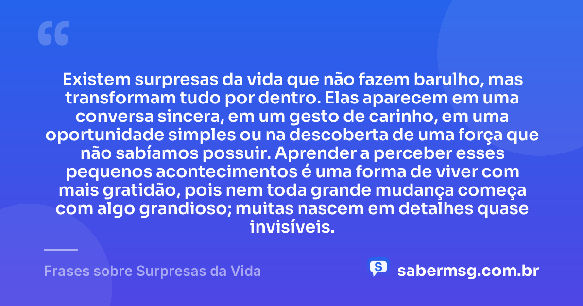Existem surpresas da vida que não fazem barulho, mas transformam tudo por dentro. Elas aparecem em uma conversa sincera, em um gesto de carinho, em uma oportunidade simples ou na descoberta de uma força que não sabíamos possuir. Aprender a perceber esses pequenos acontecimentos é uma forma de viver com mais gratidão, pois nem toda grande mudança começa com algo grandioso; muitas nascem em detalhes quase invisíveis. — Frases sobre Surpresas da Vida